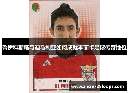 鲁伊科斯塔与迪马利亚如何成就本菲卡足球传奇地位 鲁伊科斯塔与迪马利亚如何成就本菲卡足球传奇地位