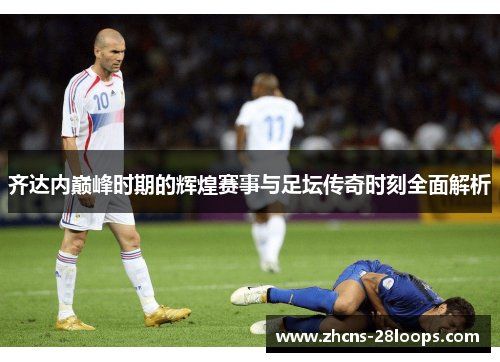 齐达内巅峰时期的辉煌赛事与足坛传奇时刻全面解析 齐达内巅峰时期的辉煌赛事与足坛传奇时刻全面解析