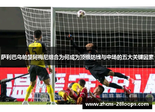 萨利巴乌帕楚阿梅尼组合为何成为顶级防线与中场的五大关键因素 萨利巴乌帕楚阿梅尼组合为何成为顶级防线与中场的五大关键因素