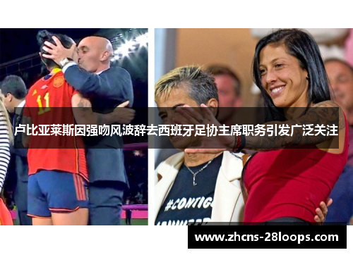卢比亚莱斯因强吻风波辞去西班牙足协主席职务引发广泛关注 卢比亚莱斯因强吻风波辞去西班牙足协主席职务引发广泛关注