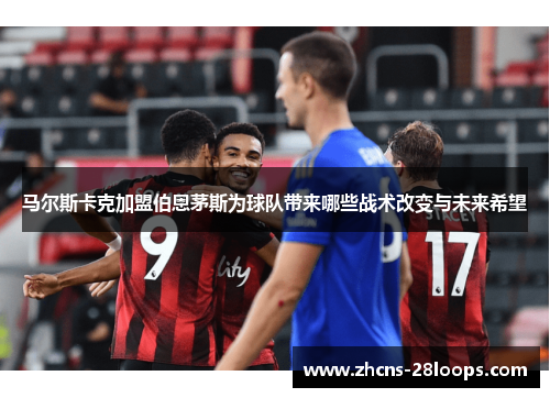 马尔斯卡克加盟伯恩茅斯为球队带来哪些战术改变与未来希望 马尔斯卡克加盟伯恩茅斯为球队带来哪些战术改变与未来希望